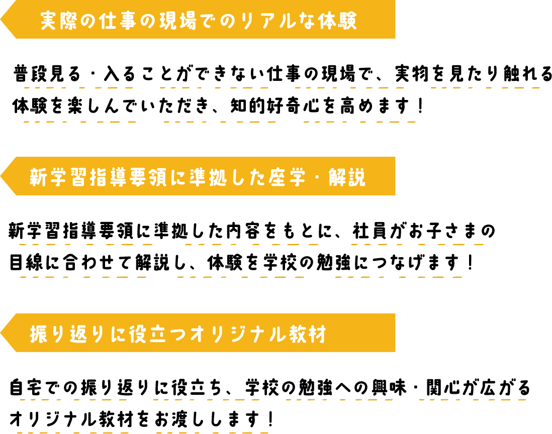 実際の仕事の現場でのリアルな体験 普段見る・入ることができない仕事の現場で、実物を見たり触れる体験を楽しんでいただき、知的好奇心を高めます！ 新学習指導要領に準拠した座学・解説 新学習指導要領に準拠した内容をもとに、社員がお子さまの
        目線に合わせて解説し、体験を学校の勉強につなげます！  振り返りに役立つオリジナル教材 自宅での振り返りに役立ち、学校の勉強への興味・関心が広がる
        オリジナル教材をお渡しします！