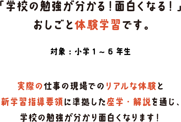 「学校の勉強が分かる！面白くなる！」おしごと体験学習です。対象：小学1～6年生 実際の仕事の現場でのリアルな体験と新学習指導要領に準拠した座学・解説を通じ、学校の勉強が分かり面白くなります！